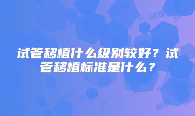 试管移植什么级别较好?试管移植标准是什么?