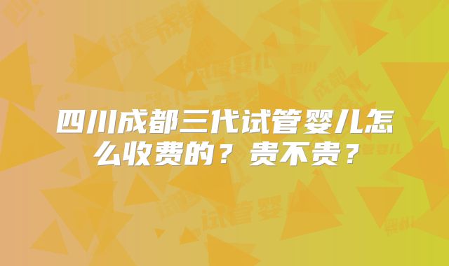 四川成都三代试管婴儿怎么收费的?贵不贵?