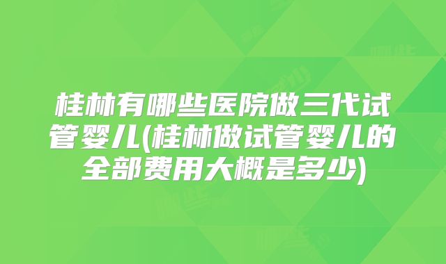 桂林有哪些医院做三代试管婴儿(桂林做试管婴儿的全部费用大概是多少)
