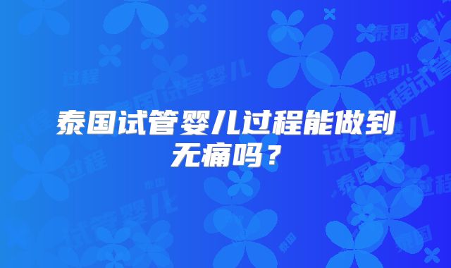 泰国试管婴儿过程能做到无痛吗？