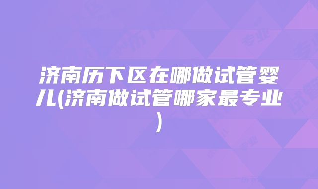 济南历下区在哪做试管婴儿(济南做试管哪家最专业)