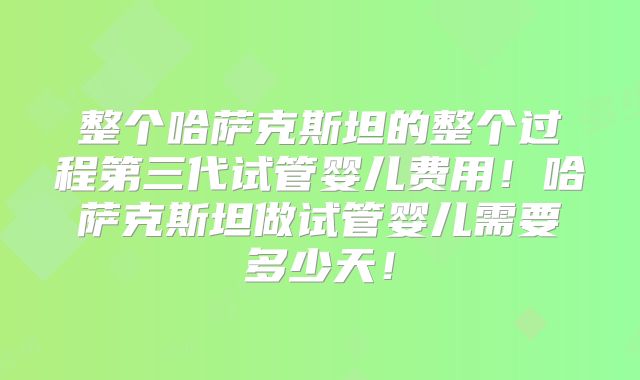 整个哈萨克斯坦的整个过程第三代试管婴儿费用！哈萨克斯坦做试管婴儿需要多少天！