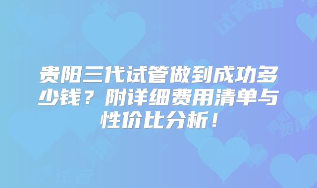 贵阳三代试管做到成功多少钱？附详细费用清单与性价比分析！