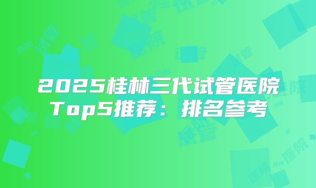 2025桂林三代试管医院Top5推荐：排名参考