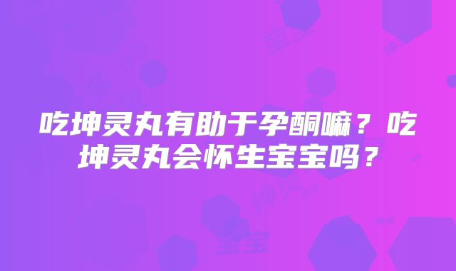 吃坤灵丸有助于孕酮嘛?吃坤灵丸会怀生宝宝吗?