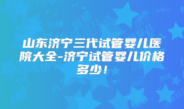 山东济宁三代试管婴儿医院大全-济宁试管婴儿价格多少!
