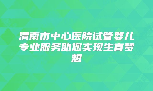 渭南市中心医院试管婴儿专业服务助您实现生育梦想