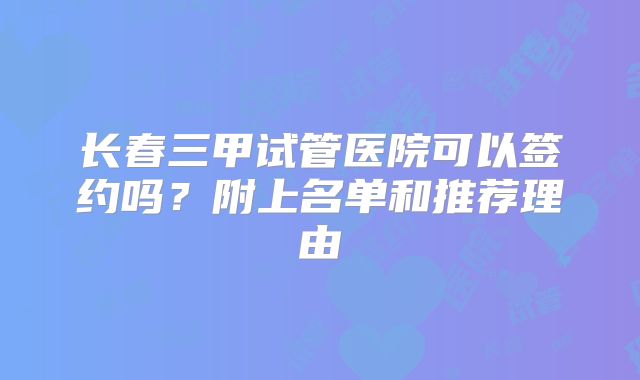 长春三甲试管医院可以签约吗？附上名单和推荐理由
