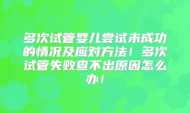 多次试管婴儿尝试未成功的情况及应对方法！多次试管失败查不出原因怎么办！