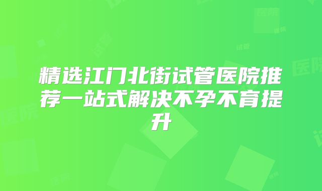 精选江门北街试管医院推荐一站式解决不孕不育提升