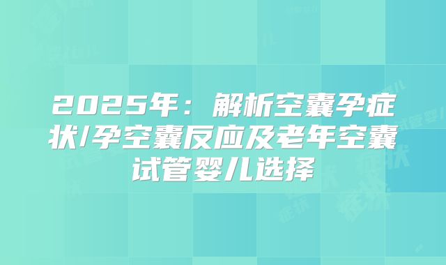 2025年：解析空囊孕症状/孕空囊反应及老年空囊试管婴儿选择