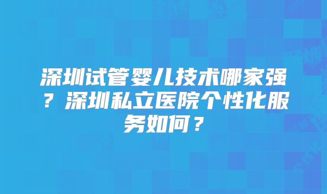 深圳试管婴儿技术哪家强？深圳私立医院个性化服务如何？