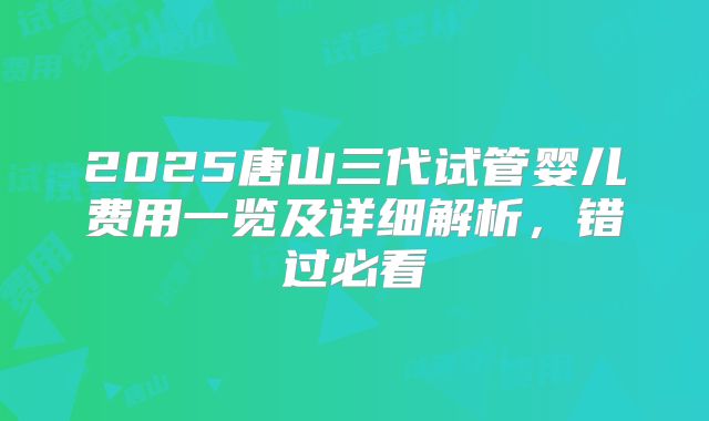 2025唐山三代试管婴儿费用一览及详细解析，错过必看