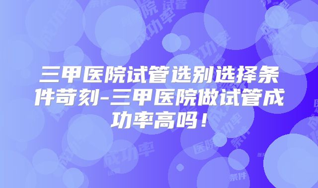 三甲医院试管选别选择条件苛刻-三甲医院做试管成功率高吗！