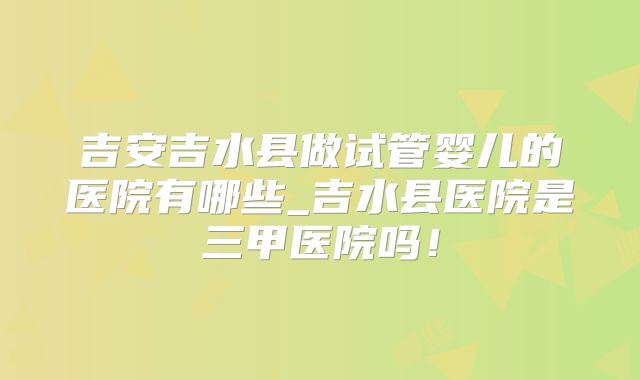 吉安吉水县做试管婴儿的医院有哪些_吉水县医院是三甲医院吗！