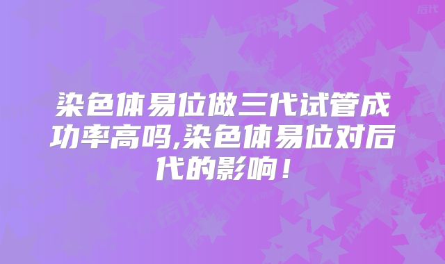 染色体易位做三代试管成功率高吗,染色体易位对后代的影响！