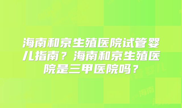 海南和京生殖医院试管婴儿指南?海南和京生殖医院是三甲医院吗?