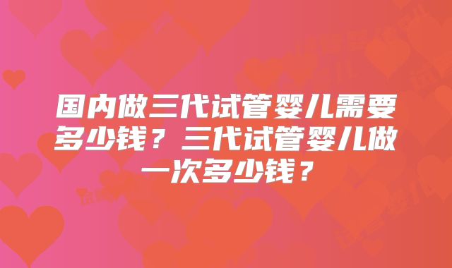 国内做三代试管婴儿需要多少钱？三代试管婴儿做一次多少钱？