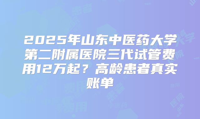 2025年山东中医药大学第二附属医院三代试管费用12万起?高龄患者真实账单