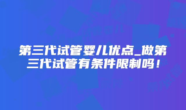 第三代试管婴儿优点_做第三代试管有条件限制吗！
