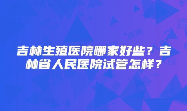 吉林生殖医院哪家好些？吉林省人民医院试管怎样？