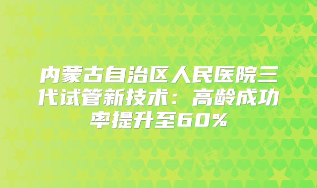内蒙古自治区人民医院三代试管新技术：高龄成功率提升至60%