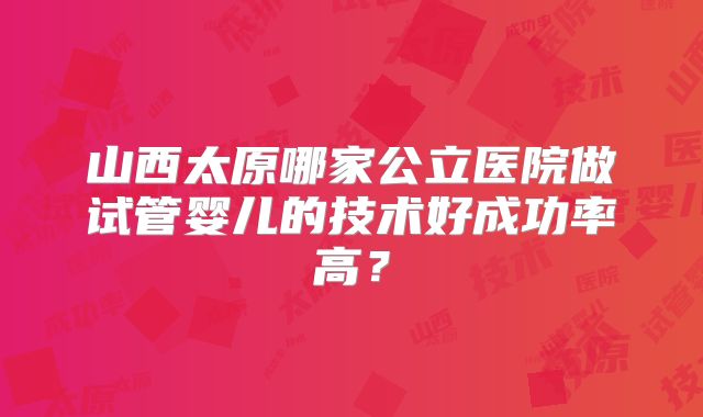 山西太原哪家公立医院做试管婴儿的技术好成功率高？