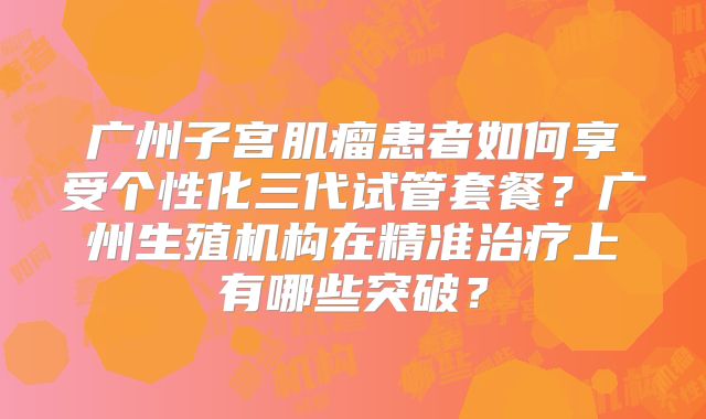 广州子宫肌瘤患者如何享受个性化三代试管套餐？广州生殖机构在精准治疗上有哪些突破？
