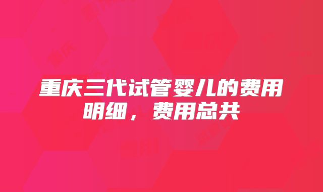 重庆三代试管婴儿的费用明细,费用总共