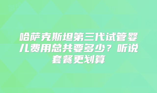 哈萨克斯坦第三代试管婴儿费用总共要多少?听说套餐更划算