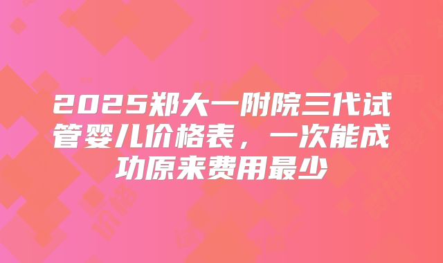 2025郑大一附院三代试管婴儿价格表，一次能成功原来费用最少