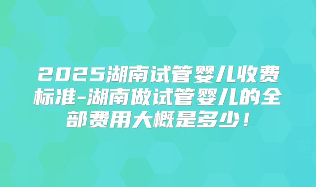 2025湖南试管婴儿收费标准-湖南做试管婴儿的全部费用大概是多少！