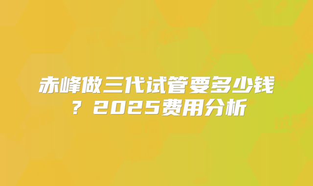 赤峰做三代试管要多少钱？2025费用分析