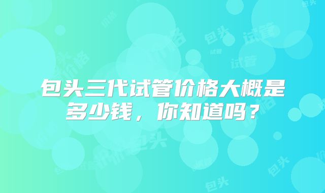 包头三代试管价格大概是多少钱，你知道吗？
