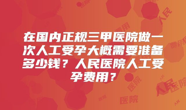 在国内正规三甲医院做一次人工受孕大概需要准备多少钱?人民医院人工受孕费用?