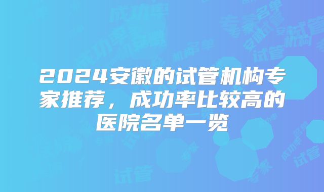 2024安徽的试管机构专家推荐，成功率比较高的医院名单一览