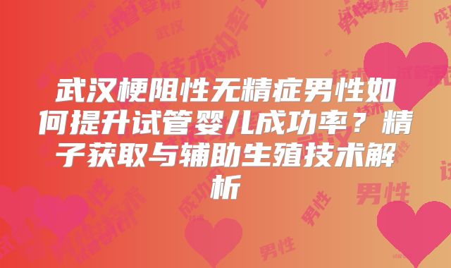 武汉梗阻性无精症男性如何提升试管婴儿成功率？精子获取与辅助生殖技术解析