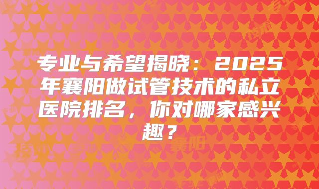 专业与希望揭晓：2025年襄阳做试管技术的私立医院排名，你对哪家感兴趣？