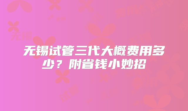 无锡试管三代大概费用多少?附省钱小妙招