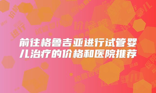 前往格鲁吉亚进行试管婴儿治疗的价格和医院推荐