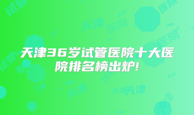 天津36岁试管医院十大医院排名榜出炉!
