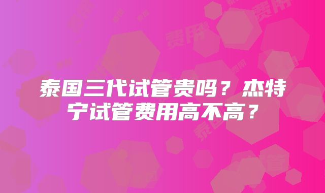 泰国三代试管贵吗？杰特宁试管费用高不高？