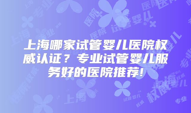 上海哪家试管婴儿医院权威认证？专业试管婴儿服务好的医院推荐!