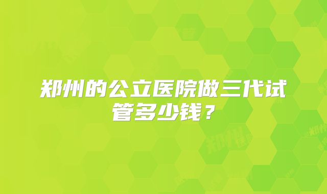 郑州的公立医院做三代试管多少钱？