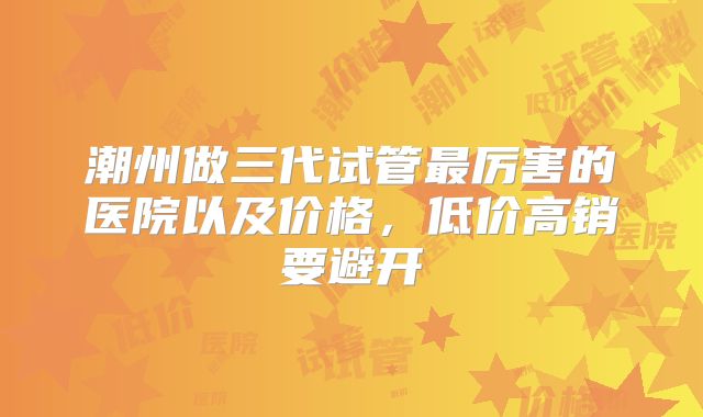 潮州做三代试管最厉害的医院以及价格，低价高销要避开