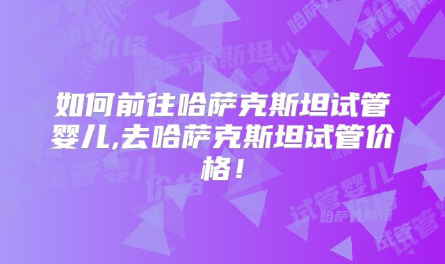 如何前往哈萨克斯坦试管婴儿,去哈萨克斯坦试管价格！