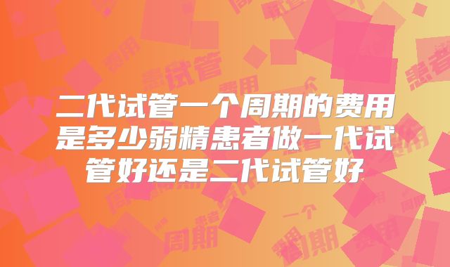 二代试管一个周期的费用是多少弱精患者做一代试管好还是二代试管好
