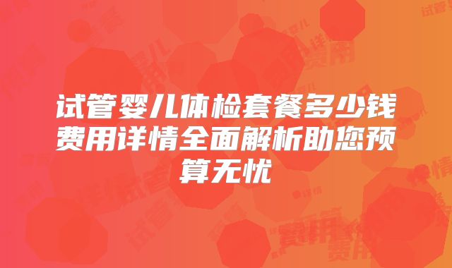 试管婴儿体检套餐多少钱费用详情全面解析助您预算无忧