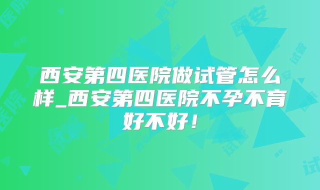 西安第四医院做试管怎么样_西安第四医院不孕不育好不好！