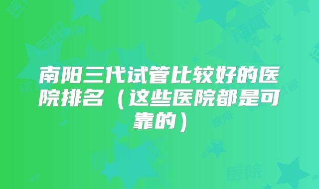 南阳三代试管比较好的医院排名(这些医院都是可靠的)